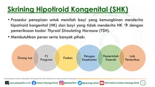 Skrining Hipotiroid Kongenital (SHK)
• Prosedur penapisan untuk memilah bayi yang kemungkinan menderita
hipotiroid kongenital (HK) dan bayi yang tidak menderita HK → dengan
pemeriksaan kadar Thyroid Stimulating Hormone (TSH).
• Membutuhkan peran serta banyak pihak:
3
Orang tua PJ
Program Faskes Petugas
Kesehatan
Pemerintah
Daerah
Lab
Pemeriksa
 