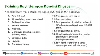 Skrining Bayi dengan Kondisi Khusus
• Kondisi khusus yang dapat mempengaruhi kadar TSH neonatus:
36
1. Penyakit akut.
2. Atresia bilier, sepsis dan trisomi.
3. Defisiensi carnitine.
4. Anemia hemolitik
5. Hipoksia.
6. Gangguan aksis hipotalamus-
pituitary-tiroid.
7. Defisiensi iodin.
8. Jaundis.
9. Gangguan hepar.
10. Gangguan enzim hepar.
11. Ileus meconium.
12. Bayi prematur → usia kehamilan <
37 minggu atau berat lahir < 2500
gram.
13. Gangguan fungsi ginjal.
14. Hipotiroksinemia sementara pada
prematuritas (transient
hypothyroxinemia)
15. Bayi kembar (terutama yang
mempunyai jenis kelamin sama).
 