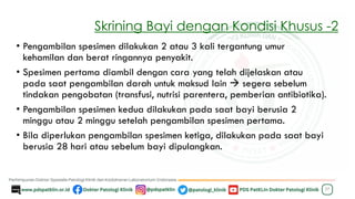 Skrining Bayi dengan Kondisi Khusus -2
• Pengambilan spesimen dilakukan 2 atau 3 kali tergantung umur
kehamilan dan berat ringannya penyakit.
• Spesimen pertama diambil dengan cara yang telah dijelaskan atau
pada saat pengambilan darah untuk maksud lain → segera sebelum
tindakan pengobatan (transfusi, nutrisi parentera, pemberian antibiotika).
• Pengambilan spesimen kedua dilakukan pada saat bayi berusia 2
minggu atau 2 minggu setelah pengambilan spesimen pertama.
• Bila diperlukan pengambilan spesimen ketiga, dilakukan pada saat bayi
berusia 28 hari atau sebelum bayi dipulangkan.
37
 