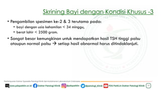 Skrining Bayi dengan Kondisi Khusus -3
• Pengambilan spesimen ke-2 & 3 terutama pada:
• bayi dengan usia kehamilan < 34 minggu,
• berat lahir < 2500 gram.
• Sangat besar kemungkinan untuk mendapatkan hasil TSH tinggi palsu
ataupun normal palsu → setiap hasil abnormal harus ditindaklanjuti.
38
 