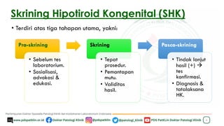 Skrining Hipotiroid Kongenital (SHK)
• Terdiri atas tiga tahapan utama, yakni:
4
Pra-skrining
• Sebelum tes
laboratorium.
• Sosialisasi,
advokasi &
edukasi.
Skrining
• Tepat
prosedur.
• Pemantapan
mutu.
• Validitas
hasil.
Pasca-skrining
• Tindak lanjut
hasil (+) →
tes
konfirmasi.
• Diagnosis &
tatalaksana
HK.
 