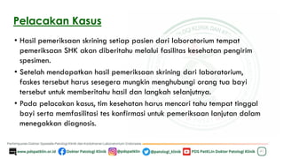 Pelacakan Kasus
• Hasil pemeriksaan skrining setiap pasien dari laboratorium tempat
pemeriksaan SHK akan diberitahu melalui fasilitas kesehatan pengirim
spesimen.
• Setelah mendapatkan hasil pemeriksaan skrining dari laboratorium,
faskes tersebut harus sesegera mungkin menghubungi orang tua bayi
tersebut untuk memberitahu hasil dan langkah selanjutnya.
• Pada pelacakan kasus, tim kesehatan harus mencari tahu tempat tinggal
bayi serta memfasilitasi tes konfirmasi untuk pemeriksaan lanjutan dalam
menegakkan diagnosis.
41
 