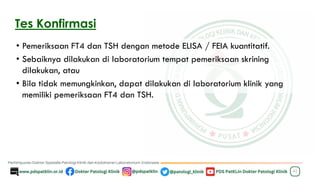 Tes Konfirmasi
• Pemeriksaan FT4 dan TSH dengan metode ELISA / FEIA kuantitatif.
• Sebaiknya dilakukan di laboratorium tempat pemeriksaan skrining
dilakukan, atau
• Bila tidak memungkinkan, dapat dilakukan di laboratorium klinik yang
memiliki pemeriksaan FT4 dan TSH.
42
 