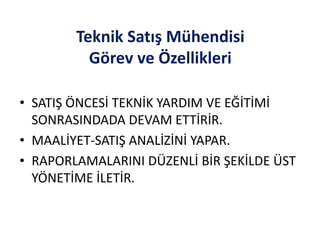 Teknik Satış Mühendisi
Görev ve Özellikleri
• SATIŞ ÖNCESİ TEKNİK YARDIM VE EĞİTİMİ
SONRASINDADA DEVAM ETTİRİR.
• MAALİYET-SATIŞ ANALİZİNİ YAPAR.
• RAPORLAMALARINI DÜZENLİ BİR ŞEKİLDE ÜST
YÖNETİME İLETİR.
 