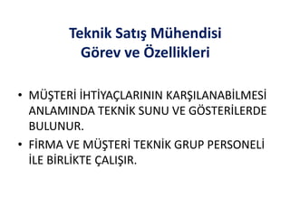 Teknik Satış Mühendisi
Görev ve Özellikleri
• MÜŞTERİ İHTİYAÇLARININ KARŞILANABİLMESİ
ANLAMINDA TEKNİK SUNU VE GÖSTERİLERDE
BULUNUR.
• FİRMA VE MÜŞTERİ TEKNİK GRUP PERSONELİ
İLE BİRLİKTE ÇALIŞIR.
 