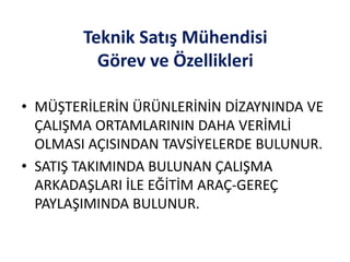 Teknik Satış Mühendisi
Görev ve Özellikleri
• MÜŞTERİLERİN ÜRÜNLERİNİN DİZAYNINDA VE
ÇALIŞMA ORTAMLARININ DAHA VERİMLİ
OLMASI AÇISINDAN TAVSİYELERDE BULUNUR.
• SATIŞ TAKIMINDA BULUNAN ÇALIŞMA
ARKADAŞLARI İLE EĞİTİM ARAÇ-GEREÇ
PAYLAŞIMINDA BULUNUR.
 