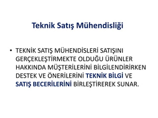 Teknik Satış Mühendisliği
• TEKNİK SATIŞ MÜHENDİSLERİ SATIŞINI
GERÇEKLEŞTİRMEKTE OLDUĞU ÜRÜNLER
HAKKINDA MÜŞTERİLERİNİ BİLGİLENDİRİRKEN
DESTEK VE ÖNERİLERİNİ TEKNİK BİLGİ VE
SATIŞ BECERİLERİNİ BİRLEŞTİREREK SUNAR.
 