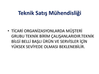 Teknik Satış Mühendisliği
• TİCARİ ORGANİZASYONLARDA MÜŞTERİ
GRUBU TEKNİK BİRİM ÇALIŞANLARIDIR.TEKNİK
BİLGİ BELLİ BAŞLI ÜRÜN VE SERVİSLER İÇİN
YÜKSEK SEVİYEDE OLMASI BEKLENEBİLİR.
 