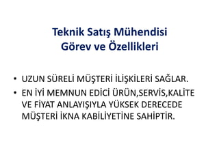 Teknik Satış Mühendisi
Görev ve Özellikleri
• UZUN SÜRELİ MÜŞTERİ İLİŞKİLERİ SAĞLAR.
• EN İYİ MEMNUN EDİCİ ÜRÜN,SERVİS,KALİTE
VE FİYAT ANLAYIŞIYLA YÜKSEK DERECEDE
MÜŞTERİ İKNA KABİLİYETİNE SAHİPTİR.
 