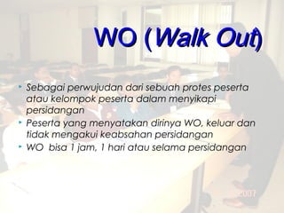 WO (Walk Out)
   Sebagai perwujudan dari sebuah protes peserta
    atau kelompok peserta dalam menyikapi
    persidangan
   Peserta yang menyatakan dirinya WO, keluar dan
    tidak mengakui keabsahan persidangan
   WO bisa 1 jam, 1 hari atau selama persidangan




                                         .
 