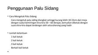 Penggunaan Palu Sidang
• Cara Mengetuk Palu Sidang
Cara mengetuk palu siding diangkat setinggi kurang lebih 10-15cm dari meja
dengan sudut kemiringan kira-kira 50 – 60 derajat, kemudian diketuk dengan
suara kira-kira dapat terdengar oleh seluruhorang yang hadir
• Jumlah ketentuan
1 kali ketuk
2 kali ketuk
3 kali ketuk
Berkali-kali ketuk
•
 