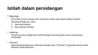 Istilah dalam persidangan
• Skorsing
Penundaan acara sidang untuk sementara waktu atau dalam waktu tertentu
Skorsing terbagi dua, yaitu :
1. Skorsing terbatas
2. Skorsing tak terbatas
• Lobbying
Penentuan jalan tengah atas konflik dengan skorsing waktu untuk menyatukan
pandangan
• Interupsi
Memotong pembicaraan, ditempuh dengan kata “interupsi” yang pada intinya minta
diijinkan untuk berbicara
 