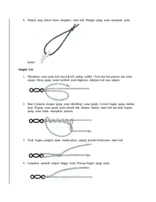 6. Simpul yang selesai harus mengunci mata kail. Dengan ujung senar menunjuk pada
leader.
Simpul Uni
1. Masukkan senar pada kail atau kili-kili paling sedikit 15cm dan but putaran dua senar
sejajar. Bawa ujung kenur kembali pada lingkaran didepan kail atau umpan.
2. Buat 6 putaran dengan ujung senat dikelilingi senar ganda. Lewati bagian ujung melalui
loop. Pegang senar ganda pada sebuah titik dimana melalui mata kail dan tarik bagian
ujung senar untuk merapikan putaran.
3. Tarik bagian pangkal untuk meluncurkan simpul kearah berlawanan mata kail.
4. Lanjutkan menarik simpul hingga ketat. Potong bagian ujung senar.
 