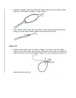 4. Lanjutkan memegang kedua kaki leader kenur ganda dengan ketat, tapi lepaskan bagian
ujung loop. Tarik kili-kili dan lilitkan menjadi sulaman.
5. Untuk menarik simpul dengan kuat, jepit kili-kili dengan tang dan tekan kearah kili-kili
dengan jari, ketika masih menahan pangkal kenur dari leader tarik ketat.
Simpul Snell
1. Sisispkan leader melalui mata kail, ulurkan 2 hingga 5 cm melalui mata kail. Sisipkan
bagian lain dari leader melalui mata kail yang berlawanan arah dari kailt kail. Pegang kail
danleader diantara ibu jari dan jari telunjuk tangan kiri. Leader tergantung ke bawah kail
pada sebuah loop yang besar.
 