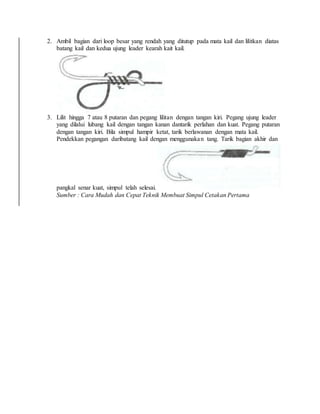 2. Ambil bagian dari loop besar yang rendah yang ditutup pada mata kail dan lilitkan diatas
batang kail dan kedua ujung leader kearah kait kail.
3. Lilit hingga 7 atau 8 putaran dan pegang lilitan dengan tangan kiri. Pegang ujung leader
yang dilalui lubang kail dengan tangan kanan dantarik perlahan dan kuat. Pegang putaran
dengan tangan kiri. Bila simpul hampir ketat, tarik berlawanan dengan mata kail.
Pendekkan pegangan daribatang kail dengan menggunakan tang. Tarik bagian akhir dan
pangkal senar kuat, simpul telah selesai.
Sumber : Cara Mudah dan Cepat Teknik Membuat Simpul Cetakan Pertama
 