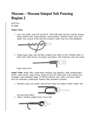 Macam – Macam Simpul Tali Pancing
Bagian 2
09/07/2011
By admin
Simpul Clinch
1. Lalui senar melalui mata kail atau kili-kili. Putar balik ganda dan buat 5 putaran diseputar
bagian pangkal kenur. Pegang gulungan pada tempatnya, masukkan bagian ujung senar
melalui loop pertama di atas mata kail, kemudian melalui loop besar yang ditunjukkan.
2. Pegang bagian ujung senar dan liIitan pangkal kenur ditarik ke atas. Perhatikan lilitan di
dalam spiral, tidak tersusun satu dengan yang lainnya. tarik berlawanan mata kail, potong
bagian ujung kenur.
Simpul Triline Simpul triline adalah ikatan serbaguna yang digunakan untuk menghubungkan
kili-kili, peniti kail dan umpan buatan. Simpul ini unik dan mudah untuk di ikat menjadi kuat,
sambungan dapat diandalkan hingga 85-90%dari kekuatan senar. Lilitan awal mono melalui
mata kail memberikan perlindungan bantalan untuk menambah keamanan.
1. Masukkan ujung senar melalui mata kail atau umpan dan rangkap kembali melalui mata
kail pada kedua kalinya.
2. Lilitkan sekeliling pangkal kenur 5 atau 6 kali.
 