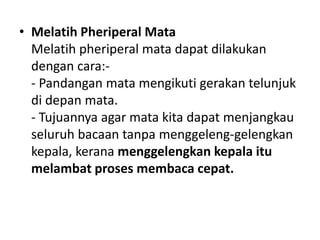 • Melatih Pheriperal Mata
Melatih pheriperal mata dapat dilakukan
dengan cara:-
- Pandangan mata mengikuti gerakan telunjuk
di depan mata.
- Tujuannya agar mata kita dapat menjangkau
seluruh bacaan tanpa menggeleng-gelengkan
kepala, kerana menggelengkan kepala itu
melambat proses membaca cepat.
 