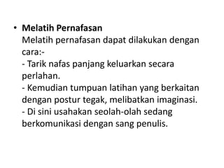 • Melatih Pernafasan
Melatih pernafasan dapat dilakukan dengan
cara:-
- Tarik nafas panjang keluarkan secara
perlahan.
- Kemudian tumpuan latihan yang berkaitan
dengan postur tegak, melibatkan imaginasi.
- Di sini usahakan seolah-olah sedang
berkomunikasi dengan sang penulis.
 
