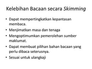 Kelebihan Bacaan secara Skimming
• Dapat mempertingkatkan kepantasan
membaca.
• Menjimatkan masa dan tenaga
• Mengoptimumkan pemerolehan sumber
maklumat.
• Dapat membuat pilihan bahan bacaan yang
perlu dibaca seterusnya.
• Sesuai untuk ulangkaji
 