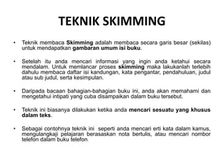 TEKNIK SKIMMING
• Teknik membaca Skimming adalah membaca secara garis besar (sekilas)
untuk mendapatkan gambaran umum isi buku.
• Setelah itu anda mencari informasi yang ingin anda ketahui secara
mendalam. Untuk memlancar proses skimming maka lakukanlah terlebih
dahulu membaca daftar isi kandungan, kata pengantar, pendahuluan, judul
atau sub judul, serta kesimpulan.
• Daripada bacaan bahagian-bahagian buku ini, anda akan memahami dan
mengetahui intipati yang cuba disampaikan dalam buku tersebut.
• Teknik ini biasanya dilakukan ketika anda mencari sesuatu yang khusus
dalam teks.
• Sebagai contohnya teknik ini seperti anda mencari erti kata dalam kamus,
mengulangkaji pelajaran berasaskan nota bertulis, atau mencari nombor
telefon dalam buku telefon.
 