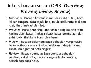 Teknik bacaan secara OPIR (Overview,
Preview, Inview, Review)
• Overview : Bacaan keseluruhan: Baca kulit bukiu, baca
isi kandungan, baca tajuk, bab, tajuk kecil, nota kaki dan
graf, lihat ilustrasi dan foto.
• Preview : Baca pendahuluan: Bacaan ringkas bab atau
kesimpulan, baca ringkasan bab, baca permulaan dan
akhir bab, lihat kata kunci dan frasa.
• Inview : Bacaan dalaman: Baca bahagian yang masih
belum dibaca secara ringkas, elakkan bahagian yang
susah, mengambil nota ringkas.
• Review : Bacaan semula: Baca semula bahagian
penting, catat nota, bacaan ringkas fakta penting,
semak dan baca nota.
 
