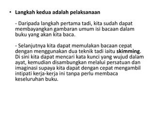 • Langkah kedua adalah pelaksanaan
- Daripada langkah pertama tadi, kita sudah dapat
membayangkan gambaran umum isi bacaan dalam
buku yang akan kita baca.
- Selanjutnya kita dapat memulakan bacaan cepat
dengan menggunakan dua teknik tadi iaitu skimming.
Di sini kita dapat mencari kata kunci yang wujud dalam
ayat, kemudian disambungkan melalui persatuan dan
imaginasi supaya kita dapat dengan cepat mengambil
intipati kerja-kerja ini tanpa perlu membaca
keseluruhan buku.
 