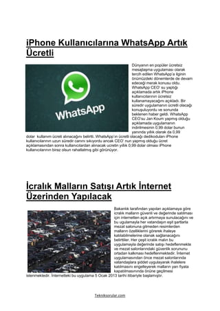iPhone Kullanıcılarına WhatsApp Artık
Ücretli
                                                                 Dünyanın en popüler ücretsiz
                                                                 mesajlaşma uygulaması olarak
                                                                 tercih edilen WhatsApp’a ilginin
                                                                 önümüzdeki dönemlerde de devam
                                                                 edeceği merak konusu oldu.
                                                                 WhatsApp CEO’ su yaptığı
                                                                 açıklamada artık iPhone
                                                                 kullanıcılarının ücretsiz
                                                                 kullanamayacağını açıkladı. Bir
                                                                 süredir uygulamanın ücretli olacağı
                                                                 konuşuluyordu ve sonunda
                                                                 beklenen haber geldi. WhatsApp
                                                                 CEO’su Jan Koum yapmış olduğu
                                                                 açıklamada uygulamanın
                                                                 indirilmesinin 0,99 dolar bunun
                                                                 yanında yıllık olarak da 0,99
dolar kullanım ücreti alınacağını belirtti. WhatsApp’ın ücretli olacağı dedikoduları iPhone
kullanıcılarının uzun süredir canını sıkıyordu ancak CEO’ nun yapmış olduğu ücret
açıklamasından sonra kullanıcılardan alınacak ucretin yıllık 0,99 dolar olması iPhone
kullanıcılarının biraz olsun rahatlatmış gibi görünüyor.




İcralık Malların Satışı Artık İnternet
Üzerinden Yapılacak
                                                  Bakanlık tarafından yapılan açıklamaya göre
                                                  icralık malların güvenli ve değerinde satılması
                                                  için internetten açık artırmaya sunulacağını ve
                                                  bu ugulamayla her vatandaşın eşit şartlarla
                                                  mezat salonuna gitmeden resimlerden
                                                  malların özelliklerini görerek ihaleye
                                                  katılabilmelerine olanak sağlanacağını
                                                  belirttiler. Her çeşit icralık malın bu
                                                  uygulamayla değerinde satışı hedeflenmekte
                                                  ve mezat salonlarındaki güvenlik sorununu
                                                  ortadan kalkması hedeflenmektedir. İnternet
                                                  uygulamasından önce mezat salonlarında
                                                  vatandaşlara şiddet uygulayarak ihalelere
                                                  katılmasını engelleyerek malların yarı fiyata
                                                  kapatılmasınında önüne geçilmesi
istenmektedir. İnternetteki bu uygulama 5 Ocak 2013 tarihi itibariyle başlamıştır.




                                         Tekniksorular.com
 