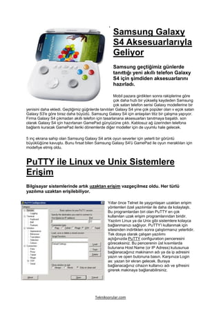 Samsung Galaxy
                                                   S4 Aksesuarlarıyla
                                                   Geliyor
                                                   Samsung geçtiğimiz günlerde
                                                   tanıttığı yeni akıllı telefon Galaxy
                                                   S4 için şimdiden aksesuarlarını
                                                   hazırladı.

                                                    Mobil pazara girdikten sonra rakiplerine göre
                                                    çok daha hızlı bir yükseliş kaydeden Samsung
                                                    çok satan telefon serisi Galaxy modellerine bir
yenisini daha ekledi. Geçtiğimiz güğnlerde tanıtılan Galaxy S4 yine çok popüler olan v eçok satan
Galaxy S3′e göre biraz daha büyüdü. Samsung Galaxy S4 için anlaşılan titiz bir çalışma yapıyor.
Firma Galaxy S4 çıkmadan akıllı telefon için tasarlanana aksesuarları tanıtmaya başaldı. son
olarak Galaxy S4 için hazırlanan GamePad günyüzüne çıktı. Kablosuz ağ üzerinden telefona
bağlantı kuracak GamePad ileriki dönemlerde diğer modeller için de uyumlu hale gelecek.

5 inç ekrana sahip olan Samsung Galaxy S4 artık oyun severler için yeterli bir görüntü
büyüklüğüne kavuştu. Bunu fırsat bilen Samsung Galaxy S4′ü GamePad ile oyun meraklıları için
modefiye etmiş oldu.



PuTTY ile Linux ve Unix Sistemlere
Erişim
Bilgisayar sistemlerinde artık uzaktan erişim vazgeçilmez oldu. Her türlü
yazılıma uzaktan erişilebiliyor.

                                                Yıllar önce Telnet ile yaygınlaşan uzaktan erişim
                                                yöntemleri özel yazılımlar ile daha da kolaylaştı.
                                                Bu programlardan biri olan PuTTY en çok
                                                kullanılan uzak erişim programlarından biridir.
                                                Yazılım Linux ya da Unix gibi sistemlere kolayca
                                                bağlanmanızı sağlıyor. PuTTY’i kullanmak için
                                                sitesinden indirtikten sonra çalıştırmanız yeterlidir.
                                                Tek dosya olarak çalışan yazılımı
                                                açtığınızda PuTTY configuration penceresini
                                                göreceksiniz. Bu pencerenin üst kısımlarda
                                                bulunana Host Name (or IP Adress) kutusunua
                                                bağlanacağınız makinanın adı ya da ip adresini
                                                yazın ve open butonuna basın. Karşınıza Login
                                                as: yazan bir ekran gelecek. Buraya
                                                bağlanacağınız cihazın kullanıcı adı ve şifresini
                                                girerek makinaya bağlanabilirsiniz.




                                        Tekniksorular.com
 