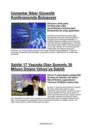Uzmanlar Siber Güvenlik
Konferansında Buluşuyor
                                                     Dünyanın önde gelen
                                                     firmalarından siber
                                                     güvenlikçilerin İstanbul’daki
                                                     konferansta bir araya gelecekler.

                                                     Konferansa sibr güvenlik uzmanları bilgi
                                                     alışverişinde bulunacak. Bilgi teknolojilerine
                                                     çok fazla yatırım yapmaya başladığını ve
                                                     özellikle bankacılık sistelerine hücumda üstün
                                                     olan fiziki saldırıları engelleyebiliyor. Hükümet
                                                     hükümetlere saldıra dabilir. Güvenliği anlamak
                                                     çok zor iştir .Bundan 10-15 yıl önce güvenlik
                                                     araştırmaları yok denecek kadar azdı.
Konferans 10-12 Eylül tarihleri arasında haliç kongre merkezinde gerçekleşecek. Türkiye’nin
önde gelen firmalardan bilgi teknolojileri ve güvenlik uzmanları, bilişimciler de bu konferansda
bulunacak.




Sahibi 17 Yaşında Olan Summly 30
Milyon Dolara Yahoo’ya Satıldı
                                                     Henüz 15 yaşındayken geliştirdiği
                                                     Summly ile adından söz ettiren
                                                     Nick D’Aloisio uygulamasını
                                                     Yahoo’ya 30 Milyon dolara sattı.

                                                      Şu anda 17 yaşında olan D’Aloisio bu yaşında
                                                      30 milyon dolar sahibi olarak en genç
                                                      milyonerler arasına katıldı. Summly uzun uzun
                                                      yazılmış haberleri okumak yerine onların bir
                                                      özetini çıkararak size sunuyor. Böylece yazılım
                                                      okumaktan sıkılanlar için harika bir çözüm
oldu. İşlevslliği ile ön plana çıkan uygulama kısa sürede hatırı sayılır bir kullancıı kitlesine sahip
oldu. Yahoo uygulamanın yükselişine kayıtsız kalmayarak D’Aloisio’a bir teklifte bulundu. 30
Milyon dolarlık olan bu teklifi D’Aloisio geri çevirmedi.




                                         Tekniksorular.com
 