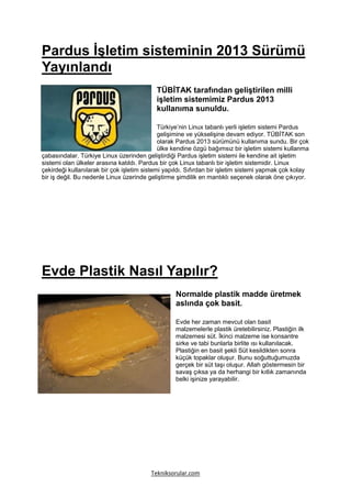 Pardus İşletim sisteminin 2013 Sürümü
Yayınlandı
                                           TÜBİTAK tarafından geliştirilen milli
                                           işletim sistemimiz Pardus 2013
                                           kullanıma sunuldu.

                                             Türkiye’nin Linux tabanlı yerli işletim sistemi Pardus
                                             gelişimine ve yükselişine devam ediyor. TÜBİTAK son
                                             olarak Pardus 2013 sürümünü kullanıma sundu. Bir çok
                                             ülke kendine özgü bağımsız bir işletim sistemi kullanma
çabasındalar. Türkiye Linux üzerinden geliştirdiği Pardus işletim sistemi ile kendine ait işletim
sistemi olan ülkeler arasına katıldı. Pardus bir çok Linux tabanlı bir işletim sistemidir. Linux
çekirdeği kullanılarak bir çok işletim sistemi yapıldı. Sıfırdan bir işletim sistemi yapmak çok kolay
bir iş değil. Bu nedenle Linux üzerinde geliştirme şimdilik en mantıklı seçenek olarak öne çıkıyor.




Evde Plastik Nasıl Yapılır?
                                                  Normalde plastik madde üretmek
                                                  aslında çok basit.

                                                  Evde her zaman mevcut olan basit
                                                  malzemelerle plastik üretebilirsiniz. Plastiğin ilk
                                                  malzemesi süt. İkinci malzeme ise konsantre
                                                  sirke ve tabi bunlarla birlite ısı kullanılacak.
                                                  Plastiğin en basit şekli Süt kesildikten sonra
                                                  küçük topaklar oluşur. Bunu soğuttuğumuzda
                                                  gerçek bir süt taşı oluşur. Allah göstermesin bir
                                                  savaş çıksa ya da herhangi bir kıtlık zamanında
                                                  belki işinize yarayabilir.




                                         Tekniksorular.com
 