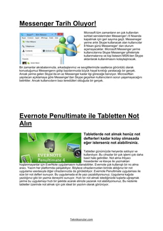Messenger Tarih Oluyor!
                                                     Microsoft tüm zamanların en çok kullanılan
                                                     sohbet servislerinden Messenger’ı 8 Nisanda
                                                     kapatmak için geri sayıma geçti. Messeneger
                                                     yerine artık Skype kullanacak olan kullanıcılar
                                                     8 Nisan günü Messeneger’ dan oturum
                                                     açamayacaklar. Microsoft Messenger yerine
                                                     kullanıcılarına Skype Messenger şifreleriyle
                                                     kullanmalarına ve kişi listesini MSN’den Skype
                                                     aktarılarak kullanılmasını kolaylaştıracak.

Bir zamanlar akrabalarımızla, arkadaşlarımız ve sevgililerimizle saatlerce görüntülü olarak
konustuğumuz Messengerın gidişi bazılarımızda büyük hayal kırıklığı yaratacağı bir gerçek.
Ancak yerine gelen Skype’da en az Messenger kadar ilgi göreceğe benziyor. Microsofttan
yapılacan açıklamaya göre Messenger’dan Skype geçerken kullanıcıların sorun yaşamayacağını
belirttiler. Ancak kullanıcıların bazı teredütleri olduğuda bir gerçek.




Evernote Penultimate ile Tabletten Not
Alın
                                                     Tabletlerde not almak henüz not
                                                     defterleri kadar kolay olmasada
                                                     eğer isterseniz not alabilirsiniz.

                                                      Tabletler günümüzde heryerde satılıyor ve
                                                      kullanılıyor. Bu cihazlar bir çok işlemi çok daha
                                                      basit hale getirdiler. Not alma ihtiyacı
                                                      hissedenler ve klavye ile yazmaktan
hoşlanmayanlar için EverNote uygulamasını kullanabilirler. Evernote çok kullanışlı bir no alma
aracı. Yazım her platformda çalışabiliyor. Böylece cihazlarınızdan birinde aldığınız bir not
uygulama vasıtasıyla diğer cihazlarınızda da görülebiliyor. Evernote Penultimate uygulaması ile
size bir not defteri sunuyor. Bu uygulamada el ile yazı yazabiliyorsunuz. Uygulama kağıda
yazdığınız gibi bir yazma deneyimi sunuyor. Hızlı bir not almak istediğinizde tuşlarla uğraşmak
yerine bu uygulamayı hızlı bir şekilde acarak elinizle yazarak not alabiliyorsunuz. Bu nedenle
tabletler üzerinde not almak için çok ideal bir yazılım olarak görünüyor.




                                          Tekniksorular.com
 