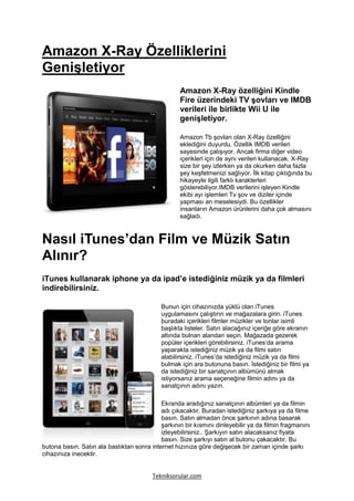 Amazon X-Ray Özelliklerini
Genişletiyor
                                                   Amazon X-Ray özelliğini Kindle
                                                   Fire üzerindeki TV şovları ve IMDB
                                                   verileri ile birlikte Wii U ile
                                                   genişletiyor.

                                                   Amazon Tb şovları olan X-Ray özelliğini
                                                   eklediğini duyurdu. Özellik IMDB verileri
                                                   sayesinde çalışıyor. Ancak firma diğer video
                                                   içerikleri için de aynı verileri kullanacak. X-Ray
                                                   size bir şey izlerken ya da okurken daha fazla
                                                   şey keşfetmenizi sağlıyor. İlk kitap çıktığında bu
                                                   hikayeyle ilgili farklı karakterleri
                                                   gösterebiliyor.IMDB verilerini işleyen Kindle
                                                   ekibi ayı işlemleri Tv şov ve diziler içinde
                                                   yapması an meselesiydi. Bu özellikler
                                                   insanların Amazon ürünlerini daha çok almasını
                                                   sağladı.



Nasıl iTunes’dan Film ve Müzik Satın
Alınır?
iTunes kullanarak iphone ya da ipad’e istediğiniz müzik ya da filmleri
indirebilirsiniz.

                                            Bunun için cihazınızda yüklü olan iTunes
                                            uygulamasını çalıştırın ve mağazalara girin. iTunes
                                            buradaki içerikleri filmler müzikler ve tonlar isimli
                                            başlıkta listeler. Satın alacağınız içeriğe göre ekranın
                                            altında bulnan alandan seçin. Mağazada gezerek
                                            popüler içerikleri görebilirsiniz. iTunes’da arama
                                            yaparakta istediğiniz müzik ya da filmi satın
                                            alabilirsiniz. iTunes’da istediğiniz müzik ya da filmi
                                            bulmak için ara butonuna basın. İstediğiniz bir filmi ya
                                            da istediğiniz bir sanatçının albümünü almak
                                            istiyorsanız arama seçeneğine filmin adını ya da
                                            sanatçının adını yazın.

                                            Ekranda aradığınız sanatçının albümleri ya da filmin
                                            adı çıkacaktır. Buradan istediğiniz şarkıya ya da filme
                                            basın. Satın almadan önce şarkının adına basarak
                                            şarkının bir kısmını dinleyebilir ya da filmin fragmanını
                                            izleyebilirsiniz.. Şarkıyın satın alacaksanız fiyata
                                            basın. Size şarkıyı satın al butonu çakacaktır. Bu
butona basın. Satın ala bastıktan sonra internet hızınıza göre değişecek bir zaman içinde şarkı
cihazınıza inecektir.


                                         Tekniksorular.com
 