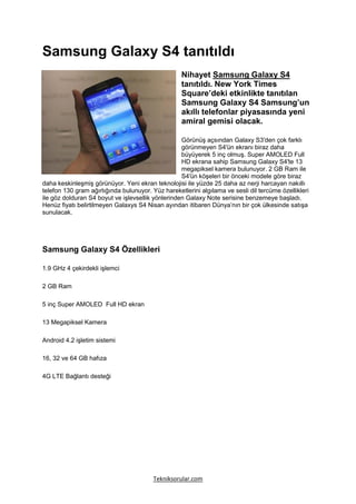 Samsung Galaxy S4 tanıtıldı
                                                   Nihayet Samsung Galaxy S4
                                                   tanıtıldı. New York Times
                                                   Square’deki etkinlikte tanıtılan
                                                   Samsung Galaxy S4 Samsung’un
                                                   akıllı telefonlar piyasasında yeni
                                                   amiral gemisi olacak.

                                                   Görünüş açsından Galaxy S3′den çok farklı
                                                   görünmeyen S4′ün ekranı biraz daha
                                                   büyüyerek 5 inç olmuş. Super AMOLED Full
                                                   HD ekrana sahip Samsung Galaxy S4′te 13
                                                   megapiksel kamera bulunuyor. 2 GB Ram ile
                                                   S4′ün köşeleri bir önceki modele göre biraz
daha keskinleşmiş görünüyor. Yeni ekran teknolojisi ile yüzde 25 daha az nerji harcayan nakıllı
telefon 130 gram ağırlığında bulunuyor. Yüz hareketlerini algılama ve sesli dil tercüme özellikleri
ile göz dolduran S4 boyut ve işlevsellik yönlerinden Galaxy Note serisine benzemeye başladı.
Henüz fiyatı belirtilmeyen Galaxys S4 Nisan ayından itibaren Dünya’nın bir çok ülkesinde satışa
sunulacak.




Samsung Galaxy S4 Özellikleri

1.9 GHz 4 çekirdekli işlemci

2 GB Ram

5 inç Super AMOLED Full HD ekran

13 Megapiksel Kamera

Android 4.2 işletim sistemi

16, 32 ve 64 GB hafıza

4G LTE Bağlantı desteği




                                         Tekniksorular.com
 