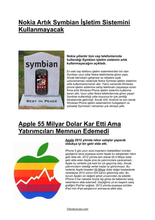 Nokia Artık Symbian İşletim Sistemini
Kullanmayacak



                Nokia yıllardır tüm cep telefonlarında
                kullandığı Symbian işletim sistemin artık
                kullanmayacağını açıkladı.

                En eski cep telefonu işletim sistemlerinden biri olan
                Symbian uzun yıllar Nokia telefonlarda görev yaptı.
                Ancak teknolojini gelişmesi ve rakiplere ayak
                uyduramaması nedeniyle Nokia Symbian işletim sistemini
                artık kullanmama kararı aldı. Yakın zamanda Windows
                phone işletim sistemine sahip telefonalrı piayasaya süren
                firma artık Windows Phone işletim sistemini kullanma
                kararı aldı. Uzun yıllar Nokia telefonlarında görev yapan
                Symbian kullanıldığı yıllar boyunca bir çok yeniliği
                beraberinde getirmişti. Ancak iOS, Android ve son olarak
                Windows Phone işletim sistemlerinin hızlıgelişimi ve
                yükselişi Symnbian’ı tamamen yok etmeye yetti.




Apple 55 Milyar Dolar Kar Etti Ama
Yatırımcıları Memnun Edemedi
               Apple 2012 yılında rekor satışlar yaparak
               oldukça iyi bir gelir elde etti.

               iPhone 5 gibi uzun süre insanların bekledikleri ürünleri
               geçtiğimiz sene piyasaya süren Apple bu satışlardan rekor
               gelir elde etti. 2012 yılında tam olarak 54.5 Milyar dolar
               gelir elde eden Apple yine de yatırımcılara yaranamadı.
               Apple bu verilerle çok karlı bir yılı geçirmiş oldu. Ancak
               yatırımcıların istediği veriler kadar iyi görünmüyor. Bu
               nedenle Apple hisseleri 50 Milyar dolar değer kaybederek
               neredeyse 2012 yılının tüm karını götürmüş oldu. Bu
               durum Apple’ı en değerli şirket unvanından da edebilir.
               iPhone 5 her nekadar büyük ilgi görse de beklenen satış
               rakamlarını elde edemedi. Geçtiğimiz yıl en başarılı satış
               grafiğini iPad’ler sağladı. 2012 yılında piyasaya sürülen
               iPad mini iPad satışlarının artmasına etkili oldu.




                Tekniksorular.com
 