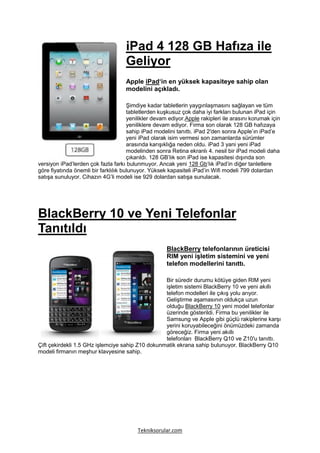 iPad 4 128 GB Hafıza ile
                                     Geliyor
                                     Apple iPad‘in en yüksek kapasiteye sahip olan
                                     modelini açıkladı.

                                      Şimdiye kadar tabletlerin yaygınlaşmasını sağlayan ve tüm
                                      tabletlerden kuşkusuz çok daha iyi farkları bulunan iPad için
                                      yenilikler devam ediyor.Apple rakipleri ile arasını korumak için
                                      yeniliklere devam ediyor. Firma son olarak 128 GB hafızaya
                                      sahip iPad modelini tanıttı. iPad 2′den sonra Apple’ın iPad’e
                                      yeni iPad olarak isim vermesi son zamanlarda sürümler
                                      arasında karışıklığa neden oldu. iPad 3 yani yeni iPad
                                      modelinden sonra Retina ekranlı 4. nesil bir iPad modeli daha
                                      çıkarıldı. 128 GB’lık son iPad ise kapasitesi dışında son
versiyon iPad’lerden çok fazla farkı bulunmuyor. Ancak yeni 128 Gb‘lık iPad’in diğer tanletlere
göre fiyatında önemli bir farklılık bulunuyor. Yüksek kapasiteli iPad’in Wifi modeli 799 dolardan
satışa sunuluyor. Cihazın 4G’li modeli ise 929 dolardan satışa sunulacak.




BlackBerry 10 ve Yeni Telefonlar
Tanıtıldı
                                                      BlackBerry telefonlarının üreticisi
                                                      RIM yeni işletim sistemini ve yeni
                                                      telefon modellerini tanıttı.

                                                  Bir süredir durumu kötüye giden RIM yeni
                                                  işletim sistemi BlackBerry 10 ve yeni akıllı
                                                  telefon modelleri ile çıkış yolu arıyor.
                                                  Geliştirme aşamasının oldukça uzun
                                                  olduğu BlackBerry 10 yeni model telefonlar
                                                  üzerinde gösterildi. Firma bu yenilikler ile
                                                  Samsung ve Apple gibi güçlü rakiplerine karşı
                                                  yerini koruyabileceğini önümüzdeki zamanda
                                                  göreceğiz. Firma yeni akıllı
                                                  telefonları BlackBerry Q10 ve Z10′u tanıttı.
Çift çekirdekli 1.5 GHz işlemciye sahip Z10 dokunmatik ekrana sahip bulunuyor. BlackBerry Q10
modeli firmanın meşhur klavyesine sahip.




                                          Tekniksorular.com
 
