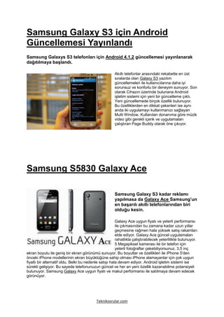Samsung Galaxy S3 için Android
Güncellemesi Yayınlandı
Samsung Galaxys S3 telefonları için Android 4.1.2 güncellemesi yayınlanarak
dağıtılmaya başlandı.

                                                       Akıllı telefonlar arasındaki rekabette en üst
                                                       sıralarda olan Galaxy S3 yazılım
                                                       güncellemeleri ile kullanıcılarına daha iyi
                                                       sorunsuz ve konforlu bir deneyim sunuyor. Son
                                                       olarak Cihazın üzerinde bulunana Android
                                                       işletim sistemi için yeni bir güncelleme çıktı.
                                                       Yeni güncellemede birçok özellik bulunuyor.
                                                       Bu özelliklerden en dikkat çekenleri ise aynı
                                                       anda iki uygulamayı kullanmanızı sağlayan
                                                       Multi Window, Kullanılan donanıma göre müzik
                                                       video gibi gerekli içerik ve uygulamaları
                                                       çalıştıran Page Buddy olarak öne çıkıyor.




Samsung S5830 Galaxy Ace

                                                       Samsung Galaxy S3 kadar reklamı
                                                       yapılmasa da Galaxy Ace Samsung’un
                                                       en başarılı akıllı telefonlarından biri
                                                       olduğu kesin.

                                                        Galaxy Ace uygun fiyatı ve yeterli performansı
                                                        ile çıkmasından bu zamana kadar uzun yıllar
                                                        geçmesine rağmen hala yüksek satış rakamları
                                                        elde ediyor. Galaxy Ace güncel uygulamaları
                                                        rahatlıkla çalıştırabilecek yeterlilikte bulunuyor.
                                                        5 Megapiksel kamerası ile bir telefon için
                                                        yeterli fotoğraflar çekebiliyorsunuz. 3,5 inç
ekran boyutu ile geniş bir ekran görünümü sunuyor. Bu boyutlar ve özellikleri ile iPhone 5′den
önceki iPhone modellerinin ekran büyüklüğüne sahip olması iPhone alamayanlar için çok uygun
fiyatlı bir alternatif oldu. Belki bu nedenle satışı hala devam ediyor. Android işletim sistemi ise
sürekli gelişiyor. Bu sayede telefonunuzun güncel ve her an yeni özellik kazanabilme potansiyeli
bulunuyor. Samsung Galaxy Ace uygun fiyatı ve makul performansı ile satılmaya devam edecek
görünüyor.




                                           Tekniksorular.com
 