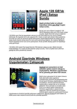 Apple 128 GB’lık
                                                   iPad’i Satışa
                                                   Sundu
                                                   Apple şimdiye kadar en yüksek
                                                   kapasiteye sahip yeni iPad‘i bugün
                                                   satışa sundu.

                                                   Bir kaç gün önce haberini verdiğimiz 128
                                                   GB’lık kapasiteye sahip yeni iPad bugün satışa
                                                   sunuldu. Apple Store’dan satışına başlanan
128 GB’lık yeni iPad ile kapasiteden yakınan bir çok iPad kullanıcısı için sorunu ortadan
kaldıracak. Bu kapasite ile bir çok uyguama film, müzik ve resim gibi yüksek hafıza gerektiren
durumlar için artık yer açmanıza gerek kalmayacak. Kişisel bilgisayarlarda da olduğu gibi ne
kadar büyük diskiniz olursa olsun bir süre sonra yetmemeye başlıyor. Bu nedenle 128 Gb‘lık
iPad’İn kapasitesi de bir süre sonra yetmeyecek. Ancak şimdilik oldukça yeterli bir kapasiteye
sahip görünüyor.

128 GB’lık Wifi model iPad Apple Store’da 799 dolardan satışa sunuldu. Mobil internetin
kullanılabilidiği LTE modeli ise 829 dolardan satışa sunuldu. Tabi bu fiyatlar bizim ülkemize
geldiğinde daha yükseklerde olacaktır.




Android Üzerinde Windows
Uygulamaları Çalışacak
                                                   Android son zamanların en hızlı
                                                   yükselen işletim sistemi olduğunu
                                                   söyleyebiliriz. Windows uygulamaları
                                                   ile bu yükseliş çok daha hızlı olacak.

                                                  Mobil cihaz kullananlar bir çok işlemi binlerce
                                                  farklı alternatife sahip uygulama
                                                  marketlerinden edinerek gerçekleştirebiliyorlar.
                                                  Ancak bazen Windows uygulamalarına ihtiyaç
                                                  duyulabiliyor. Android üzerinde Windows
                                                  uygulamalarını çalıştırmak için bir emülatör
                                                  geliştirildi. Wine adındaki bu emülatör daha
                                                  önce Linux tabanlı işletim sistemlerinde
                                                  Windows uygulamalarını çalıştırılmasını
                                                  sağlıyordu. Wine for Android adı ile yazılım
                                                  Android işletim sistemine uyarlanarak Windows
uygulamalarının Android üzerinde çalışmasını sağlayacak. Wine for Android ile akıllı telefon ve
tablet pazarındaki rekabet Android tarafında yükselişe geçebilir.




                                        Tekniksorular.com
 