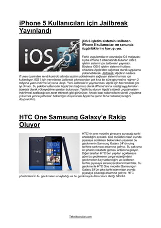 iPhone 5 Kullanıcıları için Jailbreak
Yayınlandı
                                                    iOS 6 işletim sistemini kullanan
                                                    iPhone 5 kullanıcıları en sonunda
                                                    özgürlüklerine kavuşuyor.

                                                     Farklı uygulamaların bulunduğu iOS mağazası
                                                     Cydia iPhone 5 cihazlarında bulunan iOS 6
                                                     işletim sistemi için Jailbreak’i yayınladı.
                                                     Böylece iOS 6 işletim sistemini kullana
                                                     cihazlara Apple’dan bağımsız olarak uygulama
                                                     yüklenebilecek. Jailbreak, Apple’ın sadece
iTunes üzerinden kendi kontrolü altında yazılım yükletmesini sağlayan sistemi kırmak için
kullanılıyor. iOS 6 için yayınlanan Jailbreak çıkmasından çok kısa bir süre geçmesine rağmen 2
milyona yakın indirme sayısına ulaştı. Yeni Jailbreak’in yayınlanması Apple için herzamanki gibi
iyi olmadı. Bu şekilde kullanıcılar Apple’dan bağımsız olarak iPhone’larına istediği uygulamaları
ücretsiz olarak yükleyebilme şansları bulunuyor. Tabiiki bu durum Apple’a ücretli uygulamaların
indirilmesi azalacağı için zarar ettirecek gibi görünüyor. Ancak bazı kullanıcıların ücretli uygulama
yüklemek yerine jailbreak’i beklediğini düşünürsek Apple’da işlerin fazla bozulmayacağını
düşünebiliriz.




HTC One Samsung Galaxy’e Rakip
Oluyor
                                                   HTC’nin one modelini piyasaya sunacağı tarihi
                                                   ertelediğini açıkladı. One modelini nisan ayında
                                                   piyasaya sürülmesi beklenirken yaşanan bu
                                                   gecikmenin Samsung Galaxy S4′ ün çıkış
                                                   tarihine sarkması anlamına geliyor. Bu çakışma
                                                   iki şirketin rekabete girmesi anlamına geliyor.
                                                   Diğer taraftan HTC’den yapılan açıklamaya
                                                   göre bu gecikmenin parça tedariğindeki
                                                   gecikmeden kaynaklandığını ve beklenen
                                                   tarihte piyasaya süremiyeceklerini belirttiler. Bu
                                                   gecikme ile HTC One modelini Samsungun
                                                   Galaxy S4′ün çıkış tarihi olan nisan ayında
                                                   piyasaya çıkacağı anlamına geliyor. HTC
yöneticilerinin bu gecikmeleri onayladığı ve bu gecikmeyi kullanıcalara illetiği bildirildi.




                                         Tekniksorular.com
 