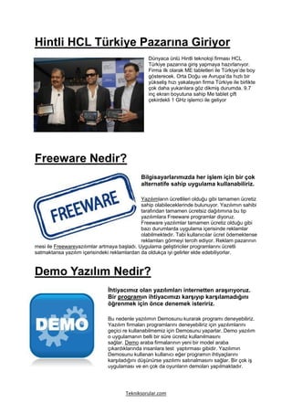 Hintli HCL Türkiye Pazarına Giriyor
                                                  Dünyaca ünlü Hintli teknoloji firması HCL
                                                  Türkiye pazarına giriş yapmaya hazırlanıyor.
                                                  Firma ilk olarak ME tabletleri ile Türkiye’de boy
                                                  gösterecek. Orta Doğu ve Avrupa’da hızlı bir
                                                  yükseliş hızı yakalayan firma Türkiye ile birlikte
                                                  çok daha yukarılara göz dikmiş durumda. 9.7
                                                  inç ekran boyutuna sahip Me tablet çift
                                                  çekirdekli 1 GHz işlemci ile geliyor




Freeware Nedir?
                                              Bilgisayarlarımızda her işlem için bir çok
                                              alternatife sahip uygulama kullanabiliriz.

                                              Yazılımların ücretlileri olduğu gibi tamamen ücretiz
                                              sahip olabileceklerinde bulunuyor. Yazılımın sahibi
                                              tarafından tamamen ücretsiz dağıtımına bu tip
                                              yazılımlara Freeware programlar diyoruz.
                                              Freeware yazılımlar tamamen ücretiz olduğu gibi
                                              bazı durumlarda uygulama içerisinde reklamlar
                                              olabilmektedir. Tabi kullanıcılar ücret ödemektense
                                              reklamları görmeyi tercih ediyor. Reklam pazarının
mesi ile Freewareyazılımlar artmaya başladı. Uygulama geliştiriciler programlarını ücretli
satmaktansa yazılım içerisindeki reklamlardan da oldukça iyi gelirler elde edebiliyorlar.



Demo Yazılım Nedir?
                                İhtiyacımız olan yazılımları internetten araşırıyoruz.
                                Bir programın ihtiyacımızı karşıyıp karşılamadığını
                                öğrenmek için önce denemek isteririz.

                                Bu nedenle yazılımın Demosunu kurarak programı deneyebiliriz.
                                Yazılım firmaları programlarını deneyebiliriz için yazılımlarını
                                geçici re kullanabilmemiz için Demosunu yaparlar. Demo yazılım
                                o uygulamanın belli bir süre ücretiz kullanılmasını
                                sağlar. Demo araba firmalarının yeni bir model araba
                                çıkardıklarında insanlara test yaptırması gibidir. Yazılımın
                                Demosunu kullanan kullanıcı eğer programın ihtiyaçlarını
                                karşıladığını düşünürse yazılımı satınalmasını sağlar. Bir çok iş
                                uygulaması ve en çok da oyunların demoları yapılmaktadır.




                                        Tekniksorular.com
 