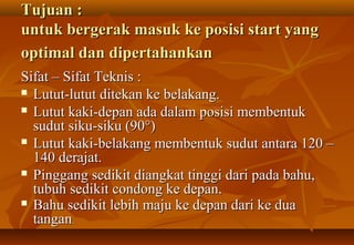 Tujuan :
untuk bergerak masuk ke posisi start yang
optimal dan dipertahankan
Sifat – Sifat Teknis :
 Lutut-lutut ditekan ke belakang.

 Lutut kaki-depan ada dalam posisi membentuk
  sudut siku-siku (90°)
 Lutut kaki-belakang membentuk sudut antara 120 –
  140 derajat.
 Pinggang sedikit diangkat tinggi dari pada bahu,
  tubuh sedikit condong ke depan.
 Bahu sedikit lebih maju ke depan dari ke dua
  tangan.
 