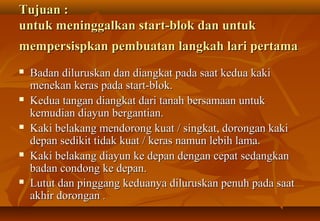 Tujuan :
untuk meninggalkan start-blok dan untuk
mempersispkan pembuatan langkah lari pertama
   Badan diluruskan dan diangkat pada saat kedua kaki
    menekan keras pada start-blok.
   Kedua tangan diangkat dari tanah bersamaan untuk
    kemudian diayun bergantian.
   Kaki belakang mendorong kuat / singkat, dorongan kaki
    depan sedikit tidak kuat / keras namun lebih lama.
   Kaki belakang diayun ke depan dengan cepat sedangkan
    badan condong ke depan.
   Lutut dan pinggang keduanya diluruskan penuh pada saat
    akhir dorongan .
 