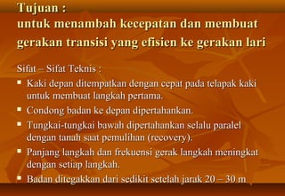 Tujuan :
untuk menambah kecepatan dan membuat
gerakan transisi yang efisien ke gerakan lari
Sifat – Sifat Teknis :
 Kaki depan ditempatkan dengan cepat pada telapak kaki

  untuk membuat langkah pertama.
 Condong badan ke depan dipertahankan.

 Tungkai-tungkai bawah dipertahankan selalu paralel

  dengan tanah saat pemulihan (recovery).
 Panjang langkah dan frekuensi gerak langkah meningkat

  dengan setiap langkah.
 Badan ditegakkan dari sedikit setelah jarak 20 – 30 m
 