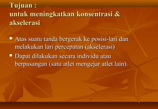Tujuan :
untuk meningkatkan konsentrasi &
akselerasi
   Atas suatu tanda bergerak ke posisi-lari dan
    melakukan lari percepatan (akselerasi)
   Dapat dilakukan secara individu atau
    berpasangan (satu atlet mengejar atlet lain).
 
