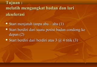 Tujuan :
melatih mengangkat badan dan lari
akselerasi
   Start menjatuh tanpa aba – aba (1)
   Start berdiri dari suatu posisi badan condong ke
    depan (2)
   Start berdiri dari berdiri atas 3 @ 4 titik (3)
 