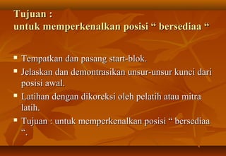 Tujuan :
untuk memperkenalkan posisi “ bersediaa “

   Tempatkan dan pasang start-blok.
   Jelaskan dan demontrasikan unsur-unsur kunci dari
    posisi awal.
   Latihan dengan dikoreksi oleh pelatih atau mitra
    latih.
   Tujuan : untuk memperkenalkan posisi “ bersediaa
    “.
 