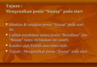 Tujuan :
Mengenalkan posisi “Siaaap” pada start

   Jelaskan & tunjukan posisi “Siaaap” pada start
    itu.
   Latihan perobahan antara posisi “Besediaaa” dan
    “Siaaap” tanpa melakukan lari (start).
   Koreksi oleh Pelatih atau mitra latih.
   Tujuan : Mengenalkan posisi “Siaaap” pada start.
 