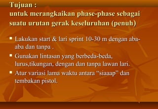 Tujuan :
untuk merangkaikan phase-phase sebagai
suatu urutan gerak keseluruhan (penuh)
   Lakukan start & lari sprint 10-30 m dengan aba-
    aba dan tanpa .
   Gunakan lintasan yang berbeda-beda,
    lurus,tikungan, dengan dan tanpa lawan lari.
   Atur variasi lama waktu antara “siaaap” dan
    tembakan pistol.
 