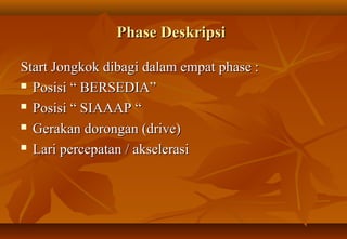 Phase Deskripsi

Start Jongkok dibagi dalam empat phase :
 Posisi “ BERSEDIA”

 Posisi “ SIAAAP “

 Gerakan dorongan (drive)

 Lari percepatan / akselerasi
 