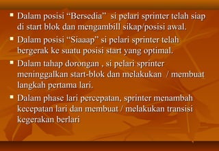    Dalam posisi “Bersedia” si pelari sprinter telah siap
    di start blok dan mengambill sikap/posisi awal.
   Dalam posisi “Siaaap” si pelari sprinter telah
    bergerak ke suatu posisi start yang optimal.
   Dalam tahap dorongan , si pelari sprinter
    meninggalkan start-blok dan melakukan / membuat
    langkah pertama lari.
   Dalam phase lari percepatan, sprinter menambah
    kecepatan lari dan membuat / melakukan transisi
    kegerakan berlari
 