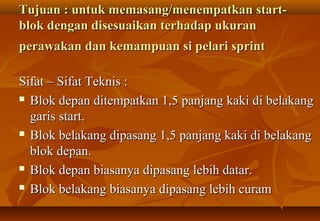 Tujuan : untuk memasang/menempatkan start-
blok dengan disesuaikan terhadap ukuran
perawakan dan kemampuan si pelari sprint

Sifat – Sifat Teknis :
 Blok depan ditempatkan 1,5 panjang kaki di belakang

  garis start.
 Blok belakang dipasang 1,5 panjang kaki di belakang

  blok depan.
 Blok depan biasanya dipasang lebih datar.

 Blok belakang biasanya dipasang lebih curam
 